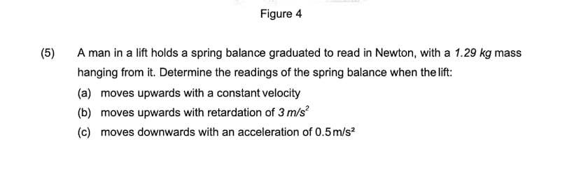 Figure 4
(5)
A man in a lift holds a spring balance graduated to read in Newton, with a 1.29 kg mass
hanging from it. Determine the readings of the spring balance when the lift:
(a) moves upwards with a constant velocity
(b) moves upwards with retardation of 3 m/s?
(c) moves downwards with an acceleration of 0.5m/s?

