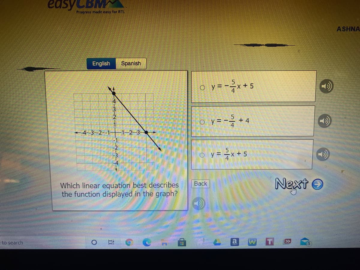 easyCBM
Progress made easy for RTI.
ASHNA
English
Spanish
o y=-x+ !
4
o y=-극 + 4
4
4-3--2--1-
y = x+5
Next
O
Вack
Which linear equation best describes
the function displayed in the graph?
to search
a
因
立
