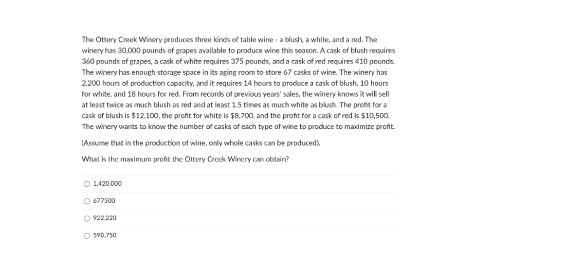 The Ottery Creek Winery produces three kinds of table wine - a blush, a white, and a red. The
winery has 30,000 pounds of grapes available to produce wine this season. A cask of blush requires
360 pounds of grapes, a cask of white requires 375 pounds, and a cask of red requires 410 pounds.
The winery has enough storage space in its aging room to store 67 casks of wine. The winery has
2,200 hours of production capacity, and it requires 14 hours to produce a cask of blush, 10 hours
for white, and 18 hours for red. From records of previous years' sales, the winery knows it will sell
at least twice as much blush as red and at least 1.5 times as much white as blush. The profit for a
cask of blush is $12.100, the profit for white is $8,700, and the profit for a cask of red is $10,500.
The winery wants to know the number of casks of each type of wine to produce to maximize profit.
(Assume that in the production of wine, only whole casks can be produced).
What is the maximum profit the Ottery Creek Winery can obtain?
O 1,420,000
O 677500
O 922,220
O 590,750
