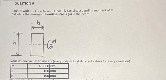 QUESTION 6
A beam with the cross-section shown is carrying a bending moment of M.
Calculate the maximum bending stress (a) in the beam.
b
h
-GM
Your unique values to use are (everybody will get different values for every question):
M
45,000 Nm
h
You
150 mm
190 mm