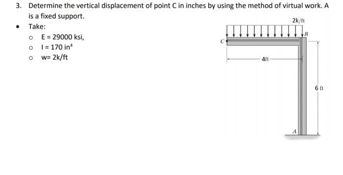 3. Determine the vertical displacement of point C in inches by using the method of virtual work. A
is a fixed support.
2k/ft
• Take:
O
o
E = 29000 ksi,
1= 170 inª
Ow=2k/ft
4ft
6 ft