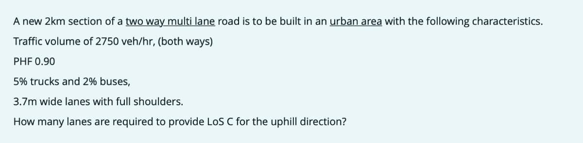 A new 2km section of a two way multi lane road is to be built in an urban area with the following characteristics.
Traffic volume of 2750 veh/hr, (both ways)
PHF 0.90
5% trucks and 2% buses,
3.7m wide lanes with full shoulders.
How many lanes are required to provide Los C for the uphill direction?