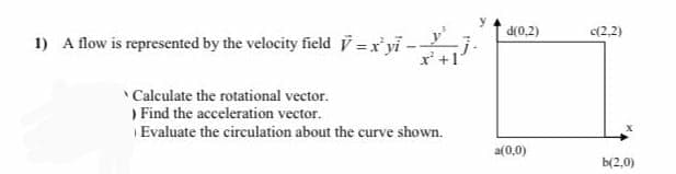 d(0,2)
c(2,2)
1) A flow is represented by the velocity field =x'yi--
r' +1
Calculate the rotational vector.
) Find the acceleration vector.
Evaluate the circulation about the curve shown.
a(0,0)
b(2,0)
