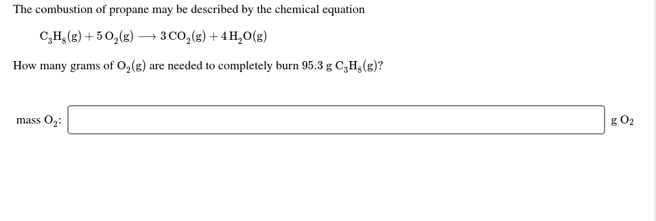 The combustion of propane may be described by the chemical equation
C,H3 (g) + 5 0,(g) → 3 Co,(g) + 4H,O(g)
How many grams of O,(g) are needed to completely burn 95.3 g C3H3 (g)?
g O2
mass O2:

