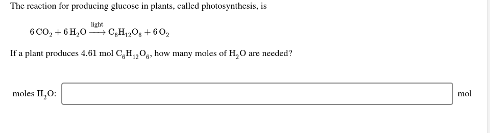 The reaction for producing glucose in plants, called photosynthesis, is
light
6 CO, + 6 H,O –→ C,H12O6 + 6 O2
If a plant produces 4.61 mol C,H,0e, how many moles of H, O are needed?
moles H,O:
mol
