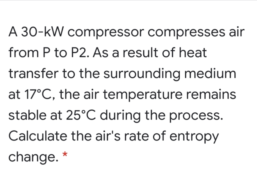 A 30-kW compressor compresses air
from P to P2. As a result of heat
transfer to the surrounding medium
at 17°C, the air temperature remains
stable at 25°C during the process.
Calculate the air's rate of entropy
change.

