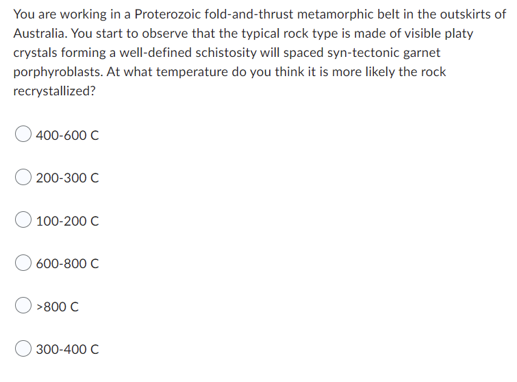 You are working in a Proterozoic fold-and-thrust metamorphic belt in the outskirts of
Australia. You start to observe that the typical rock type is made of visible platy
crystals forming a well-defined schistosity will spaced syn-tectonic garnet
porphyroblasts. At what temperature do you think it is more likely the rock
recrystallized?
400-600 C
200-300 C
100-200 C
600-800 C
>800 C
300-400 C