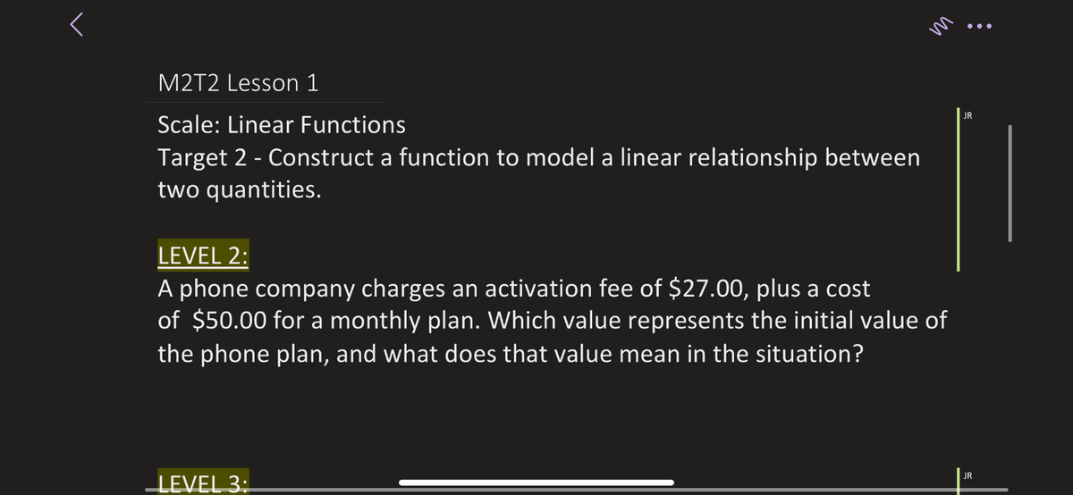 •..
M2T2 Lesson 1
JR
Scale: Linear Functions
Target 2 - Construct a function to model a linear relationship between
two quantities.
LEVEL 2:
A phone company charges an activation fee of $27.00, plus a cost
of $50.00 for a monthly plan. Which value represents the initial value of
the phone plan, and what does that value mean in the situation?
LEVEL 3:
JR
