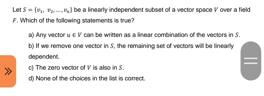Let S = {V₁, V₂, ..., Vn} be a linearly independent subset of a vector space V over a field
F. Which of the following statements is true?
a) Any vector u E V can be written as a linear combination of the vectors in S.
b) If we remove one vector in S, the remaining set of vectors will be linearly
dependent.
c) The zero vector of V is also in S.
d) None of the choices in the list is correct.
||