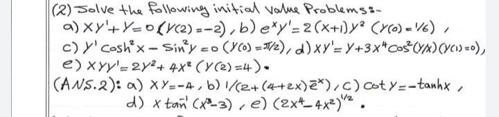 (2) Solve the following initial valme Problems3-
a) Xy'+Y=0(r2) = -2), b) e*y'=2(x+1)y² (r0) - V6) ,
c) y'coshx-Sin'y.
e)XYy'= 2Y2+ 4x* (Y(2) =4).
(ANS.2): a) xY=-4,b) 1/(2+(4+2x)ご),c) Coty=ーtanhx/
%3D
=o (Y0) =/2), d)xy'= Y+3x*Co$CY%)(vc)=D),
d) x tan (x-3) e) (2xt_4x²) .
