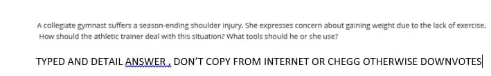 A collegiate gymnast suffers a season-ending shoulder injury. She expresses concern about gaining weight due to the lack of exercise.
How should the athletic trainer deal with this situation? What tools should he or she use?
TYPED AND DETAIL ANSWER, DON'T COPY FROM INTERNET OR CHEGG OTHERWISE DOWNVOTES

