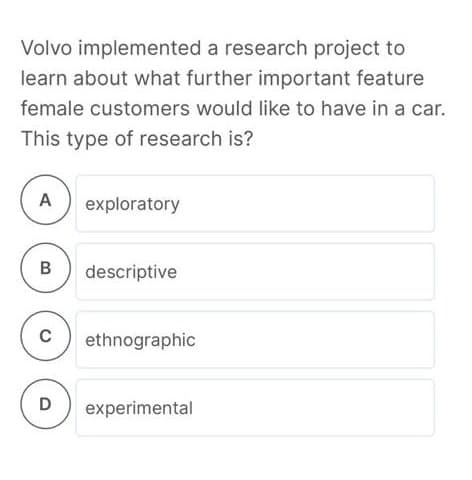 Volvo implemented a research project to
learn about what further important feature
female customers would like to have in a car.
This type of research is?
A
exploratory
B
descriptive
ethnographic
D
experimental
