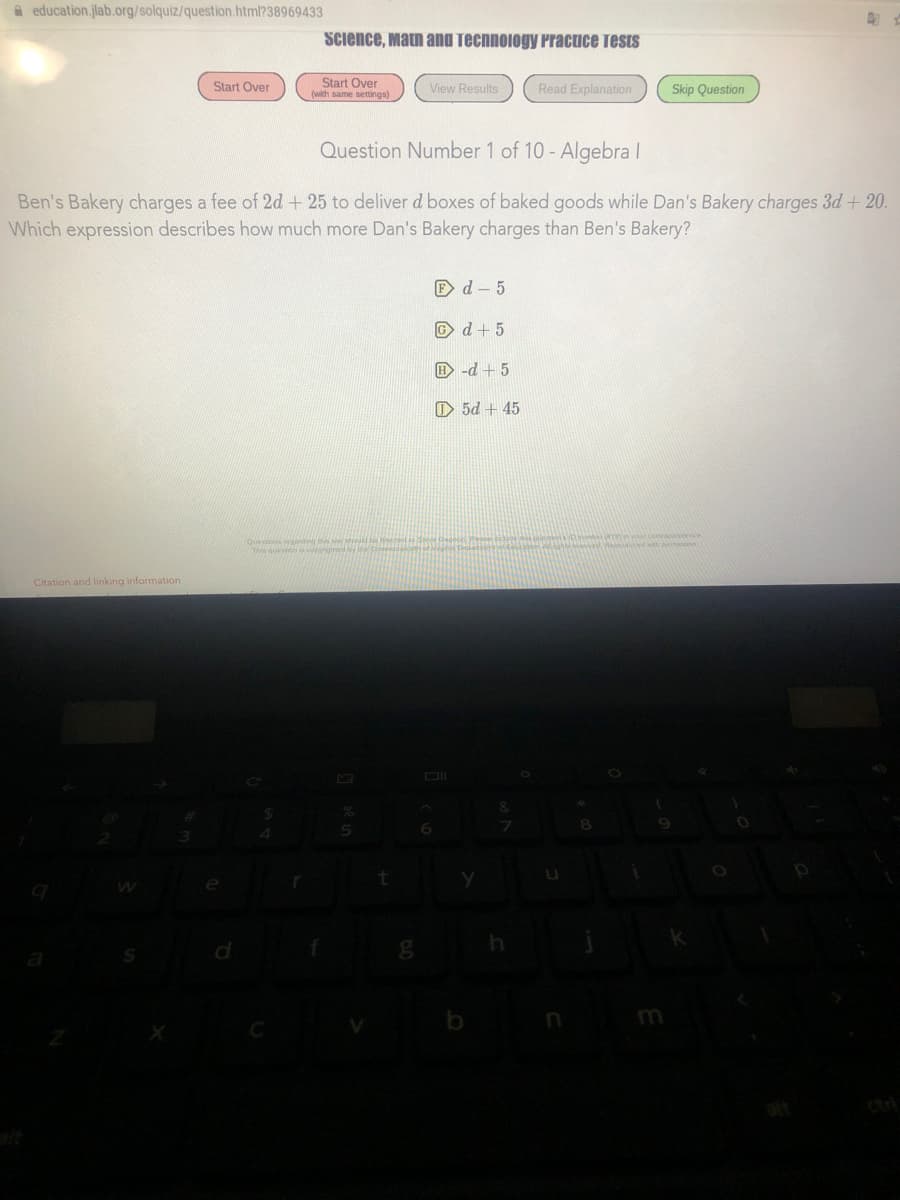 A education.jlab.org/solquiz/question.html?38969433
Science, Matn and Technology Practice Tests
Start Over
(with same settings)
Start Over
View Results
Read Explanation
Skip Question
Question Number 1 of 10 - Algebra I
Ben's Bakery charges a fee of 2d + 25 to deliver d boxes of baked goods while Dan's Bakery charges 3d + 20.
Which expression describes how much more Dan's Bakery charges than Ben's Bakery?
E d - 5
© d+ 5
E -d + 5
O 5d + 45
renar comanience
Questions egading i
Citation and linking information
m
