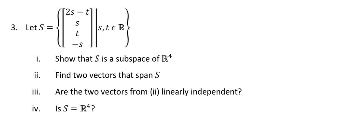 [2s
3. Let S =
s, t e R
i.
Show that S is a subspace of R*
ii.
Find two vectors that span S
iii.
Are the two vectors from (ii) linearly independent?
iv.
Is S = R4?
