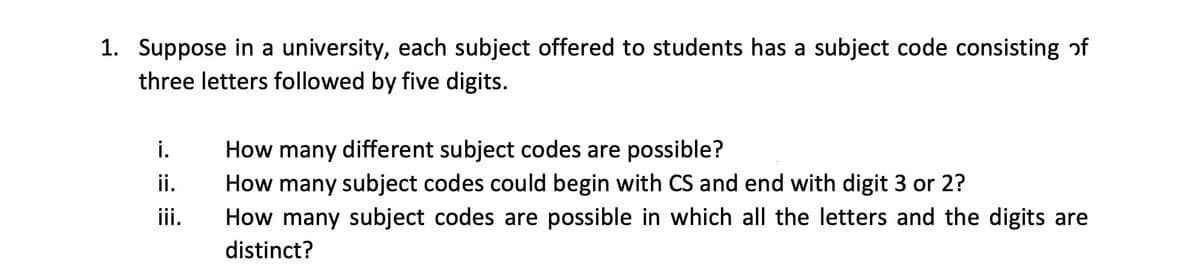 1. Suppose in a university, each subject offered to students has a subject code consisting of
three letters followed by five digits.
i.
How many different subject codes are possible?
ii.
How many subject codes could begin with CS and end with digit 3 or 2?
iii.
How many subject codes are possible in which all the letters and the digits are
distinct?