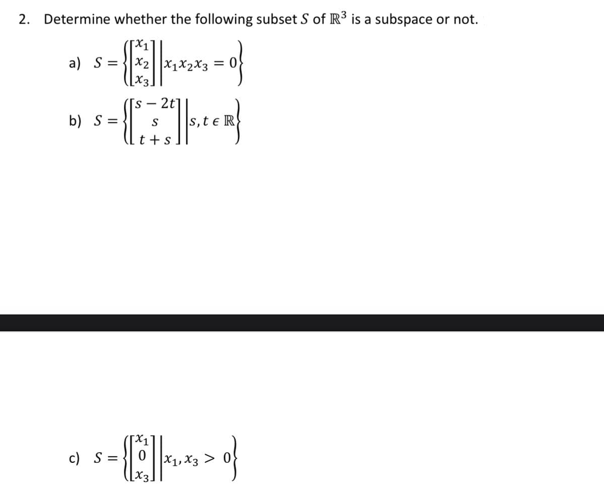 2. Determine whether the following subset S of R3 is a subspace or not.
a) S =
X1x2X3
-CH
- 2t]
s,t e R
b) S =
S
t +s
c) S =
X1, X3 >
