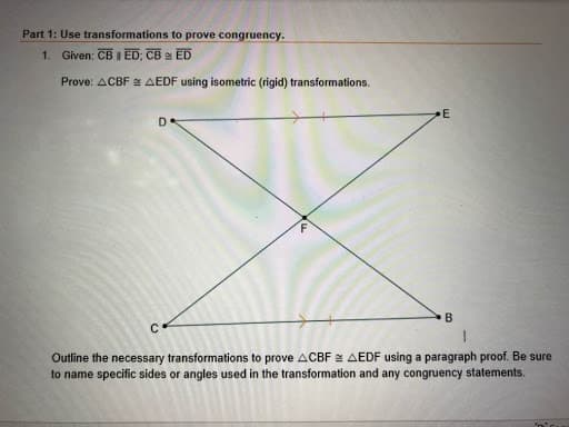 Part 1: Use transformations to prove congruency.
ED
1. Given: CB I ED; CB
Prove: ACBFN AEDF using isometric (rigid) transformations.
D.
Outline the necessary transformations to prove ACBF e AEDF using a paragraph proof. Be sure
to name specific sides or angles used in the transformation and any congruency statements.
