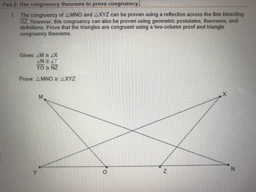Part 2: Use congruency theorems to prove congruency.
1. The congruency of AMNO and AXYZ can be proven using a reflection across the line bisecting
OZ. However, this congruency can also be proven using geometric postulates, theorems, and
definitions. Prove that the triangles are congruent using a two-column proof and triangle
congruency theorems.
Given: ZM LX
ZN ZY
YO : NZ
Prove: AMNO AXYZ
