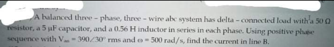 A balanced three - phase, three - wire abc system has delta - connected load with a 50 Q
resistor, a 5 µF capacitor, and a 0.56 H inductor in series in each phase. Using positive phase
sequence with Va = 390/30° rms and o = 500 rad/s, find the current in line B.
