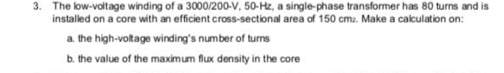 3. The low-voltage winding of a 3000/200-V, 50-Hz, a single-phase transformer has 80 turns and is
installed on a core with an efficient cross-sectional area of 150 cmz. Make a calculation on:
a. the high-voltage winding's number of turns
b. the value of the maximum flux density in the core
