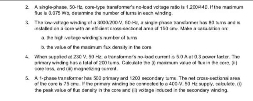 2. A single-phase, 50-Hz, core-type transformer's no-load voltage ratio is 1,200/440. If the maximum
flux is 0.075 Wb, determine the number of turns in each winding.
3. The low-voltage winding of a 3000/200-V, 50-Hz, a single-phase transformer has 80 turns and is
installed on a core with an efficient cross-sectional area of 150 cm2. Make a calculation on:
a. the high-voltage winding's number of turns
b. the value of the maximum flux density in the core
4. When supplied at 230 V, 50 Hz, a transformer's no-load current is 5.0 A at 0.3 power factor. The
primary winding has a total of 200 tums. Calculate the (i) maximum value of flux in the core, (ii)
core loss, and (i) magnetizing current.
5. A 1-phase transformer has 500 primary and 1200 secondary turns. The net cross-sectional area
of the core is 75 cm2. If the primary winding be connected to a 400-V, 50 Hz supply, calculate. (i)
the peak value of flux density in the core and (i) voltage induced in the secondary winding.
