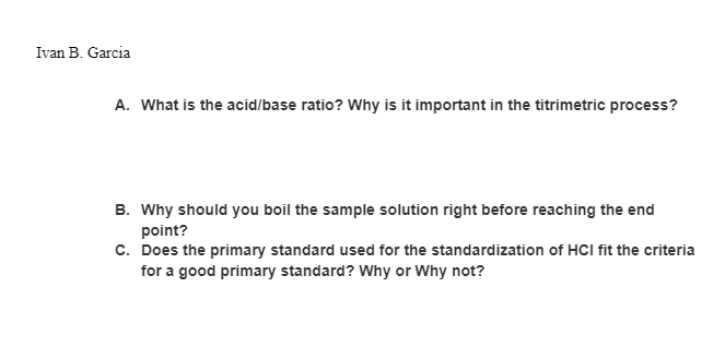 Ivan B. Garcia
A. What is the acid/base ratio? Why is it important in the titrimetric process?
B. Why should you boil the sample solution right before reaching the end
point?
c. Does the primary standard used for the standardization of HCI fit the criteria
for a good primary standard? Why or Why not?
