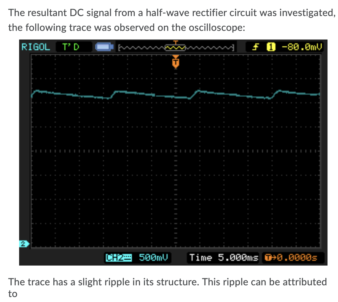 The resultant DC signal from a half-wave rectifier circuit was investigated,
the following trace was observed on the oscilloscope:
RIGOL T'D
f 0 -80.0mV
CH2 500MV
Time 5.000ms T+0.0000s
The trace has a slight ripple in its structure. This ripple can be attributed
to

