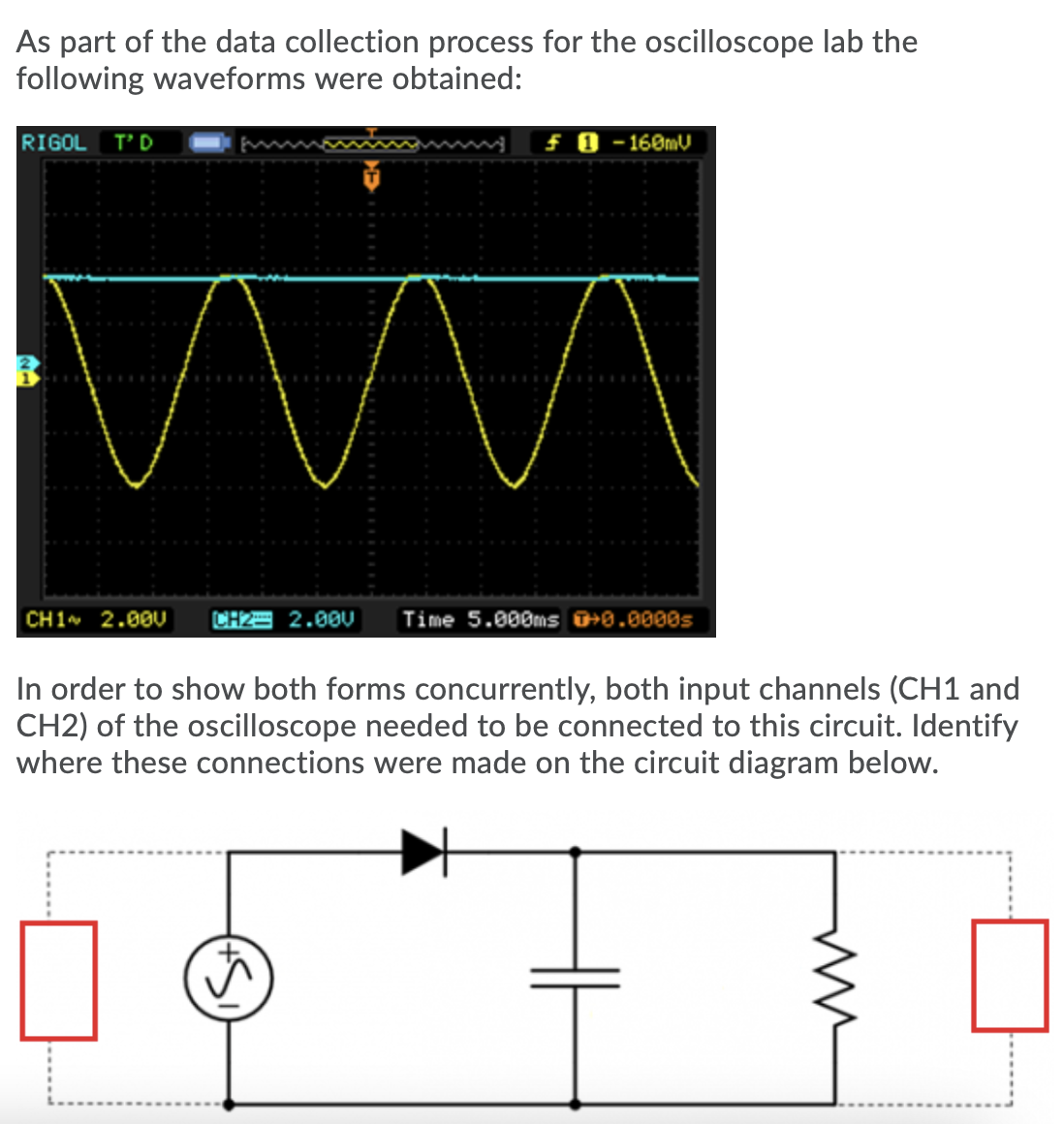 As part of the data collection process for the oscilloscope lab the
following waveforms were obtained:
RIGOL
T'D
f 0 - 160MV
CH1 2.00U
CH2= 2.00U
Time 5.000ms +0.0000s
In order to show both forms concurrently, both input channels (CH1 and
CH2) of the oscilloscope needed to be connected to this circuit. Identify
where these connections were made on the circuit diagram below.
