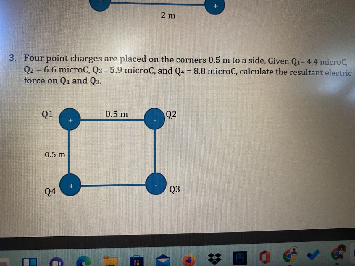 2 m
3. Four point charges are placed on the corners 0.5 m to a side. Given Q1= 4.4 microC,
ẩ=j6.6 micẩCẩjQ3= 5.9 microC, and Q4 = 8.8 microC, calculate the resultant electric
force on Q1 and Q3.
Q1
0.5m
Q2
0.5m
Q4
Q3
