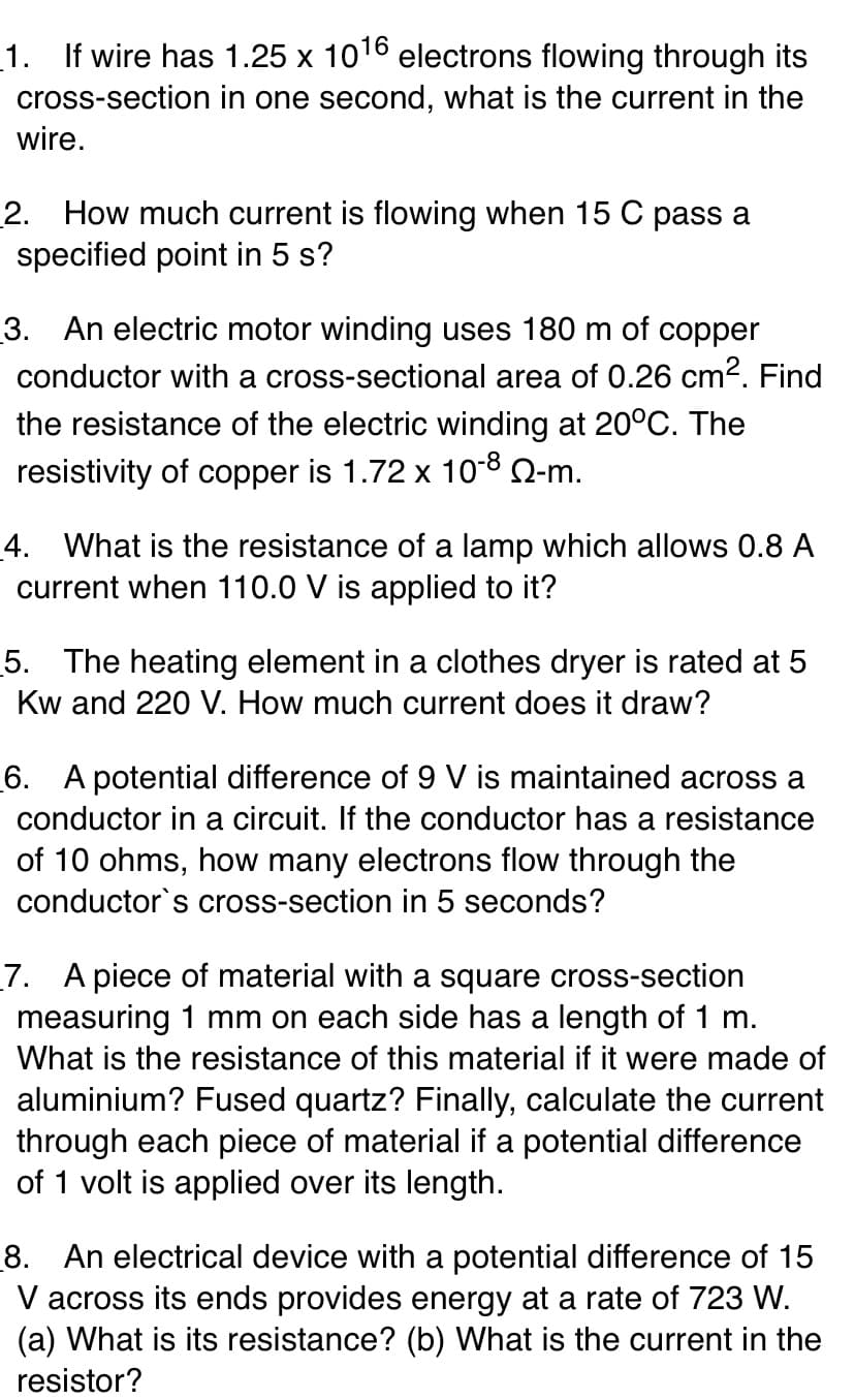 _1. If wire has 1.25 x 1016 electrons flowing through its
cross-section in one second, what is the current in the
wire.
2. How much current is flowing when 15 C pass a
specified point in 5 s?
3. An electric motor winding uses 180 m of copper
conductor with a cross-sectional area of 0.26 cm2. Find
the resistance of the electric winding at 20°C. The
resistivity of copper is 1.72 x 10-8 Q-m.
4. What is the resistance of a lamp which allows 0.8 A
current when 110.0 V is applied to it?
5. The heating element in a clothes dryer is rated at 5
Kw and 220 V. How much current does it draw?
6. A potential difference of 9 V is maintained across a
conductor in a circuit. If the conductor has a resistance
of 10 ohms, how many electrons flow through the
conductor's cross-section in 5 seconds?
7. A piece of material with a square cross-section
measuring 1 mm on each side has a length of 1 m.
What is the resistance of this material if it were made of
aluminium? Fused quartz? Finally, calculate the current
through each piece of material if a potential difference
of 1 volt is applied over its length.
8. An electrical device with a potential difference of 15
V across its ends provides energy at a rate of 723 W.
(a) What is its resistance? (b) What is the current in the
resistor?
