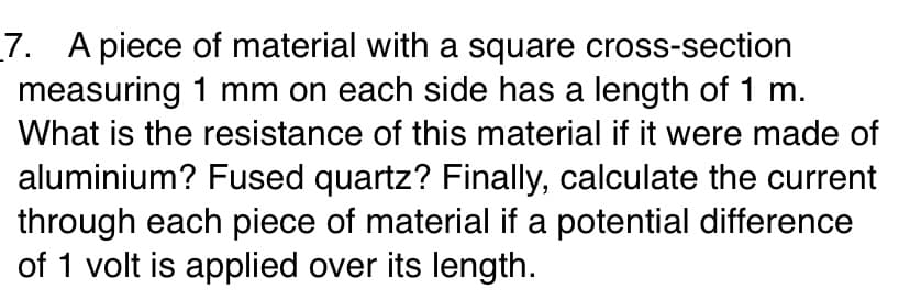7. A piece of material with a square cross-section
measuring 1 mm on each side has a length of 1 m.
What is the resistance of this material if it were made of
aluminium? Fused quartz? Finally, calculate the current
through each piece of material if a potential difference
of 1 volt is applied over its length.
