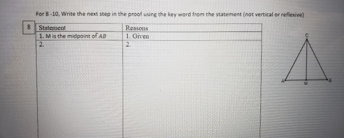 For 8-10, Write the next step in the proof using the key word from the statement (not vertical or reflexive)
Statement
1. Mis the midpoint of AB
2.
Reasons
1. Given
2.
