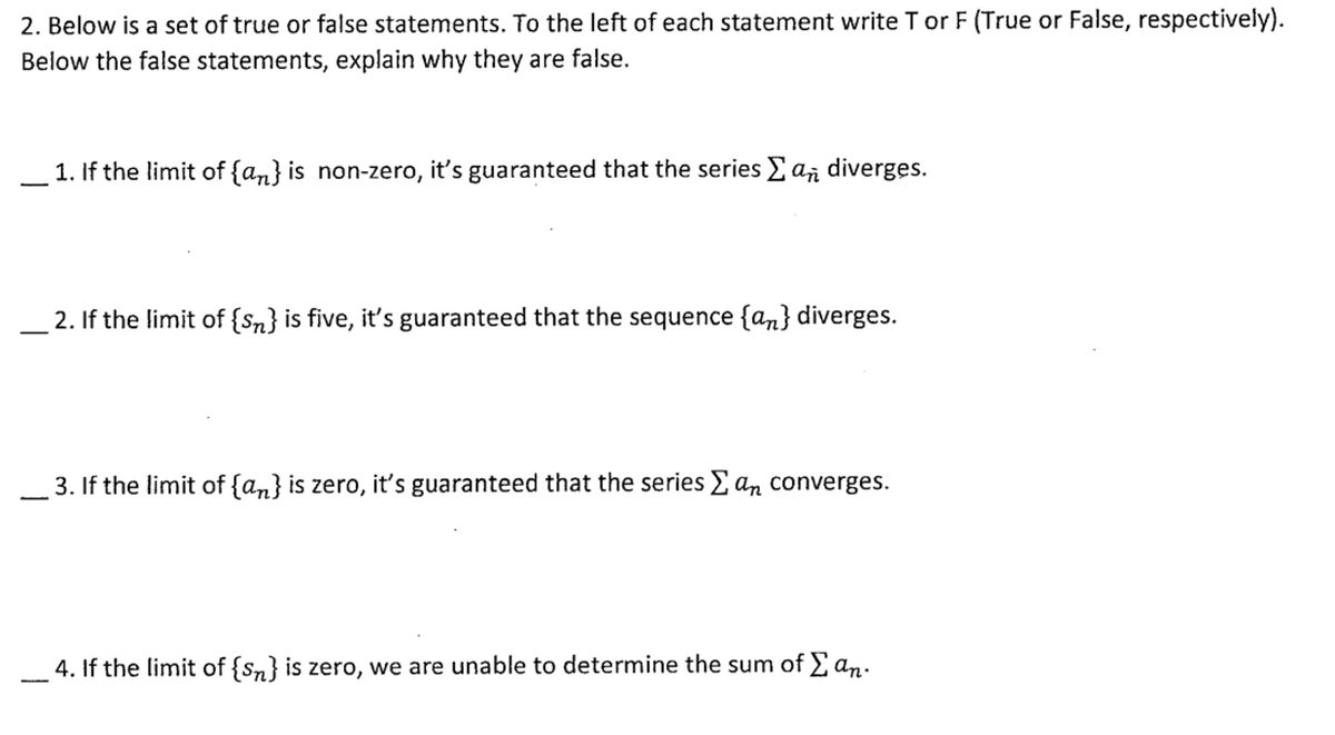 2. Below is a set of true or false statements. To the left of each statement write T or F (True or False, respectively).
Below the false statements, explain why they are false.
1. If the limit of {an} is non-zero, it's guaranteed that the series E a, diverges.
2. If the limit of {Sn} is five, it's guaranteed that the sequence {an} diverges.
3. If the limit of {a,} is zero, it's guaranteed that the series E an converges.
4. If the limit of {sn} is zero, we are unable to determine the sum of E an.
