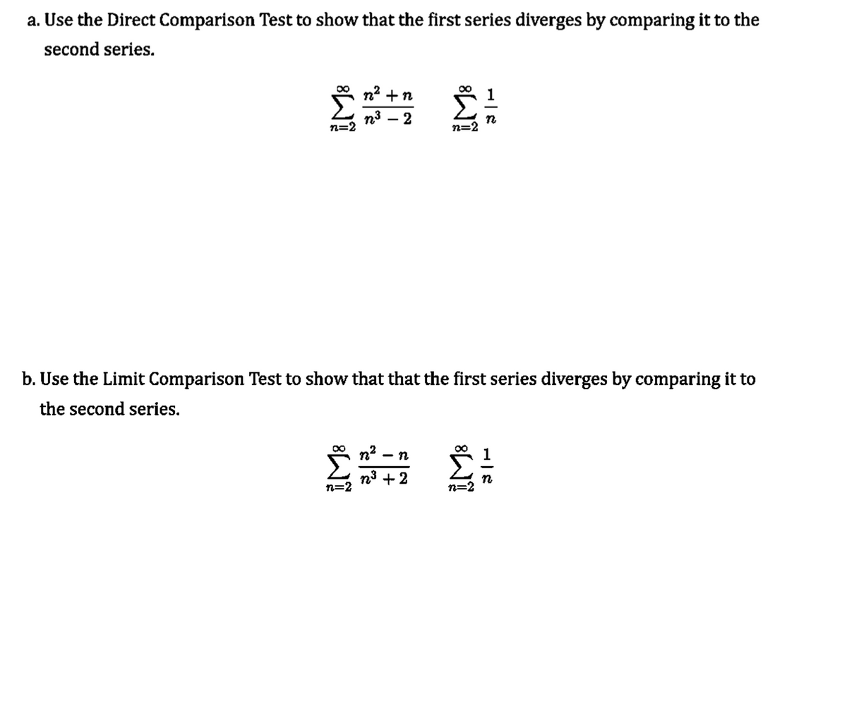 a. Use the Direct Comparison Test to show that the first series diverges by comparing it to the
second series.
00
n2 +n
n3
n=2
n=2
b. Use the Limit Comparison Test to show that that the first series diverges by comparing it to
the second series.
n?
n
n3 +2
n=
