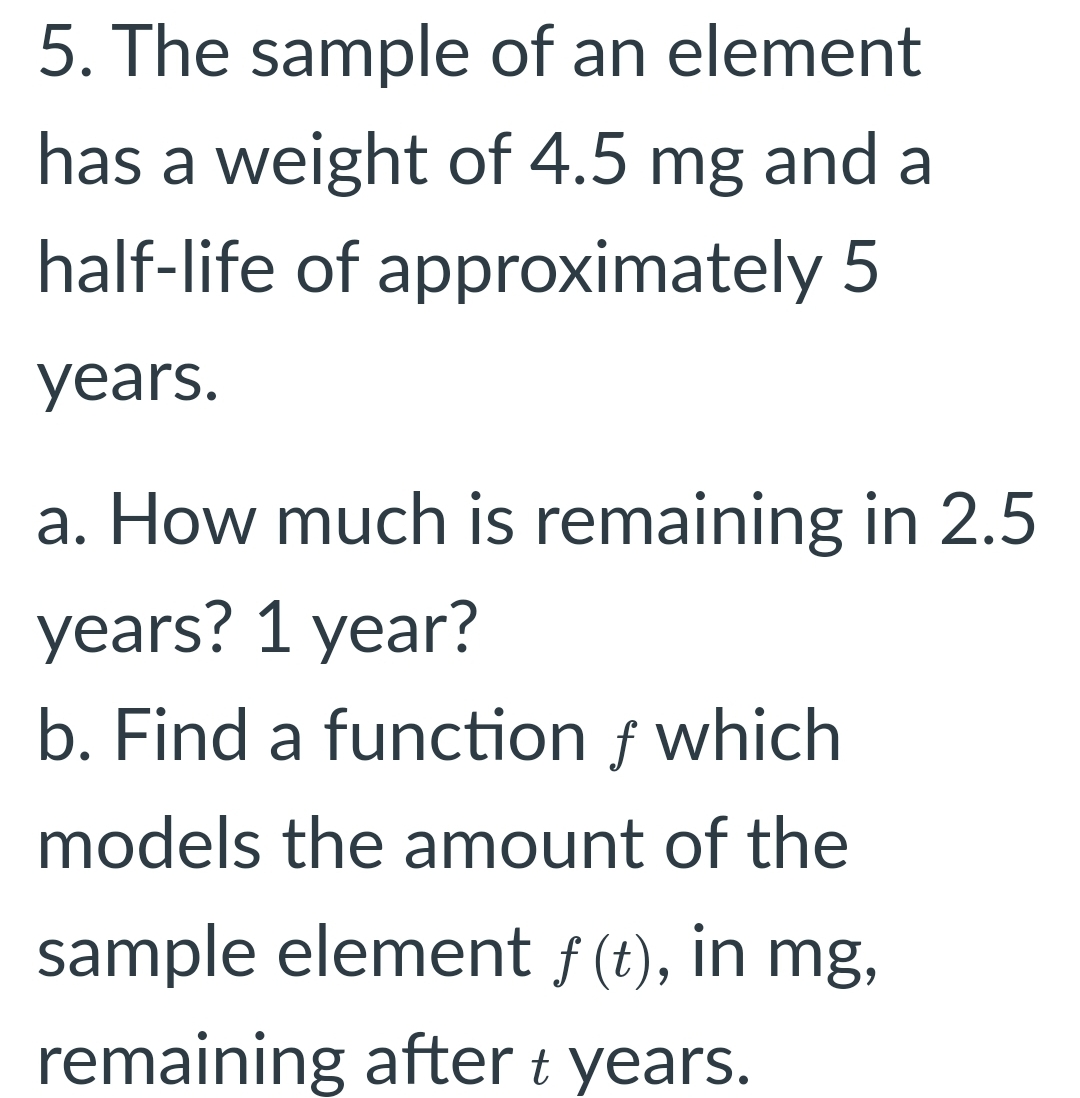 5. The sample of an element
has a weight of 4.5 mg and a
half-life of approximately 5
years.
a. How much is remaining in 2.5
years? 1 year?
b. Find a function f which
models the amount of the
sample element f (t), in mg,
remaining after t years.
