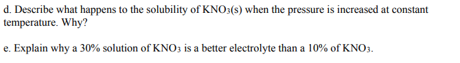 d. Describe what happens to the solubility of KNO3(s) when the pressure is increased at constant
temperature. Why?
e. Explain why a 30% solution of KNO3 is a better electrolyte than a 10% of KNO3.
