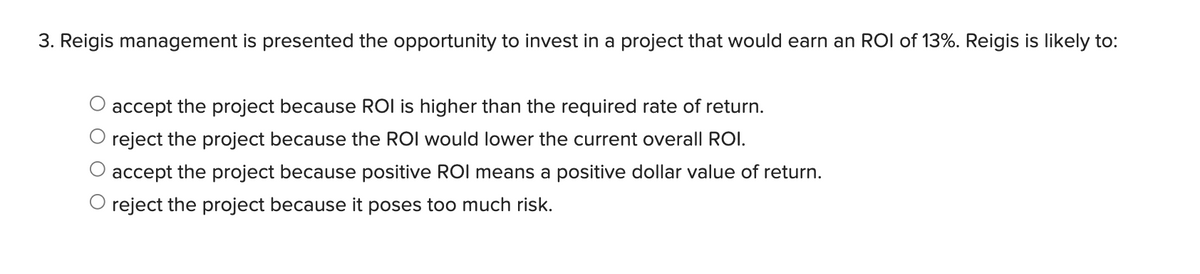 3. Reigis management is presented the opportunity to invest in a project that would earn an ROI of 13%. Reigis is likely to:
accept the project because ROI is higher than the required rate of return.
O reject the project because the ROI would lower the current overall ROI.
O accept the project because positive ROl means a positive dollar value of return.
O reject the project because it poses too much risk.
