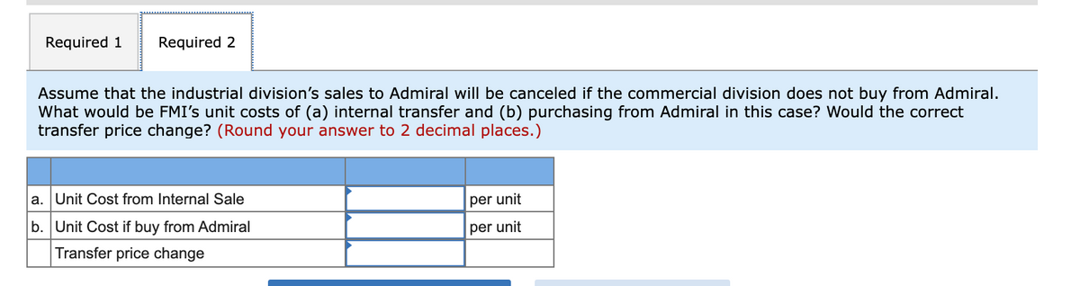 Required 1
Required 2
Assume that the industrial division's sales to Admiral will be canceled if the commercial division does not buy from Admiral.
What would be FMI's unit costs of (a) internal transfer and (b) purchasing from Admiral in this case? Would the correct
transfer price change? (Round your answer to 2 decimal places.)
a. Unit Cost from Internal Sale
per unit
b. Unit Cost if buy from Admiral
per unit
Transfer price change
