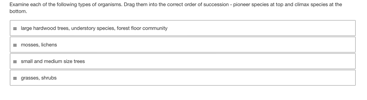 Examine each of the following types of organisms. Drag them into the correct order of succession - pioneer species at top and climax species at the
bottom.
= large hardwood trees, understory species, forest floor community
mosses, lichens
= small and medium size trees
grasses, shrubs