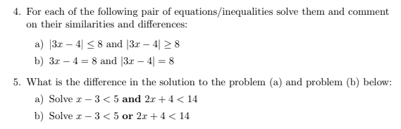 4. For each of the following pair of equations/inequalities solve them and comment
on their similarities and differences:
a) |3r – 4| < 8 and [3r – 4| 2 8
b) 3r – 4 = 8 and |3x – 4| = 8
5. What is the difference in the solution to the problem (a) and problem (b) below:
a) Solve r – 3 < 5 and 2r + 4 < 14
-
b) Solve x – 3 < 5 or 2x + 4 < 14
