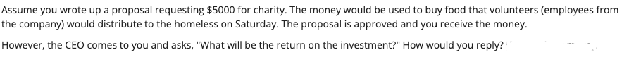 Assume you wrote up a proposal requesting $5000 for charity. The money would be used to buy food that volunteers (employees from
the company) would distribute to the homeless on Saturday. The proposal is approved and you receive the money.
However, the CEO comes to you and asks, "What will be the return on the investment?" How would you reply?
