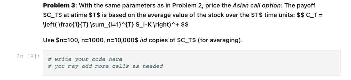 Problem 3: With the same parameters as in Problem 2, price the Asian call option: The payoff
$C_T$ at atime $T$ is based on the average value of the stock over the $T$ time units: $$ C_T =
\left( \frac{1}{T} \sum_{i=1}^{T} S_i-K \right)^+ $$
Use $n=100, n=1000, n=10,000$ id copies of $C_T$ (for averaging).
In [4]:
# write your code here
# you may add more cells as needed
