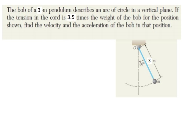 The bob of a 3 m pendulum describes an arc of circle in a vertical plane. If
the tension in the cord is 3.5 times the weight of the bob for the position
shown, find the velocity and the acceleration of the bob in that position.
3 m
30
