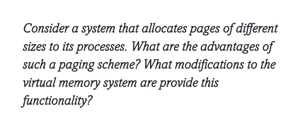 Consider a system that allocates pages of different
sizes to its processes. What are the advantages of
such a paging scheme? What modifications to the
virtual memory system are provide this
functionality?