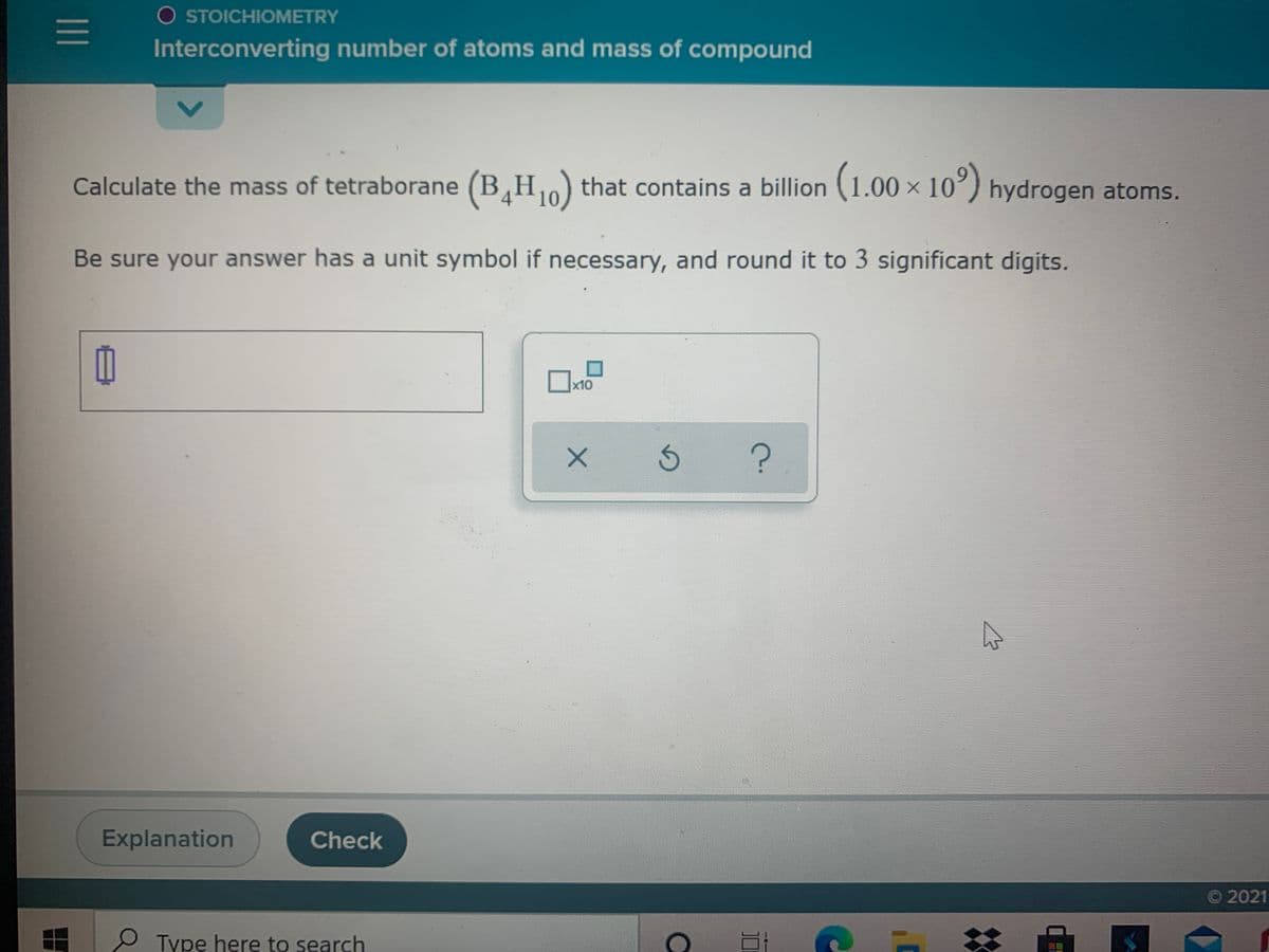 O STOICHIOMETRY
Interconverting number of atoms and mass of compound
Calculate the mass of tetraborane (B,H) that contains a billion (1.00 × 10°) hydrogen atoms.
Be sure your answer has a unit symbol if necessary, and round it to 3 significant digits.
x10
Explanation
Check
O 2021
e Type here to search
