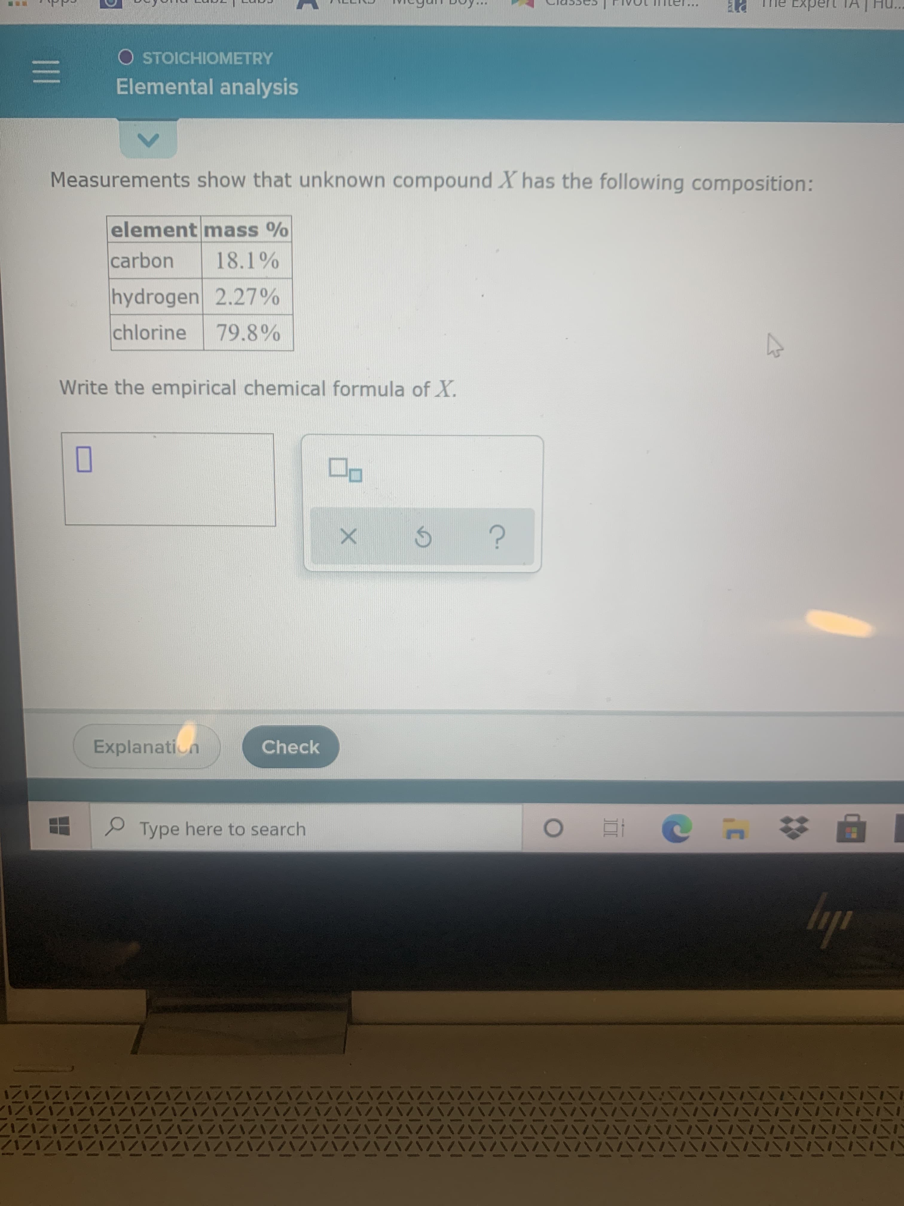 Measurements show that unknown compound X has the following composition:
element mass %
carbon
18.1%
hydrogen 2.27%
chlorine
79.8%
Write the empirical chemical formula of X.
O
