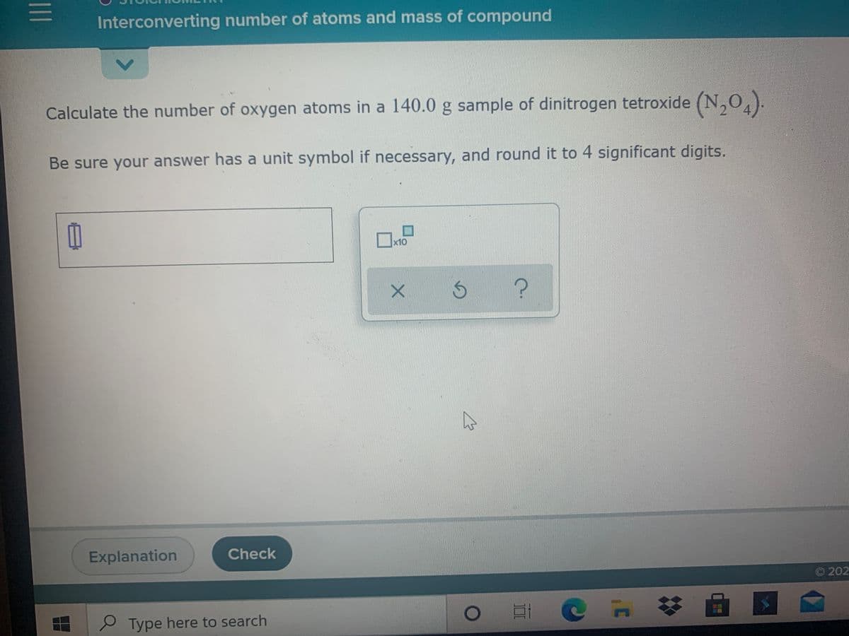 Interconverting number of atoms and mass of compound
Calculate the number of oxygen atoms in a 140.0 g sample of dinitrogen tetroxide (N,0,).
Be sure your answer has a unit symbol if necessary, and round it to 4 significant digits.
x10
Explanation
Check
© 202
e Type here to search
