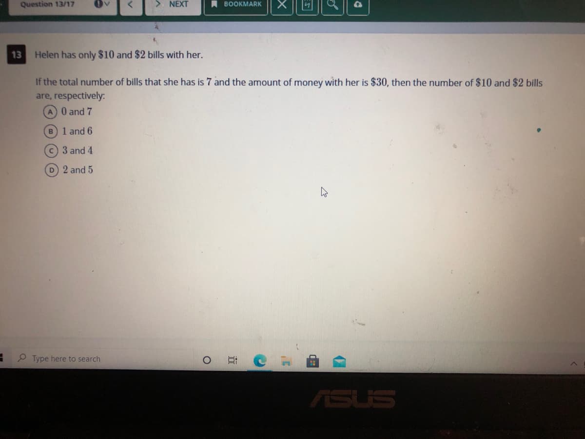 Question 13/17
> NEXT
A BOOKMARK
13
Helen has only $10 and $2 bills with her.
If the total number of bills that she has is 7 and the amount of money with her is $30, then the number of $10 and $2 bills
are, respectively:
A 0 and 7
B1 and 6
C 3 and 4
D 2 and 5
P Type here to search
ASUS
近
