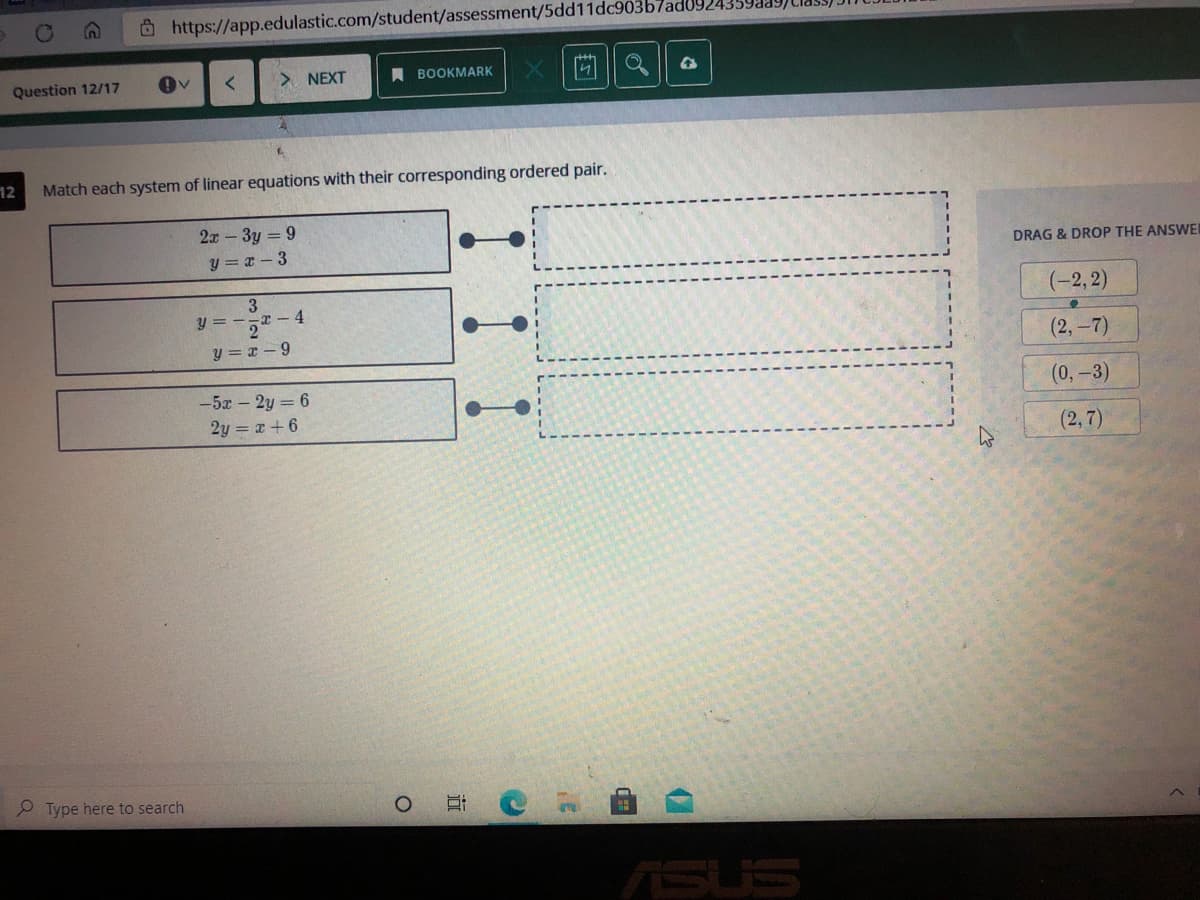 O https://app.edulastic.com/student/assessment/5dd11dc903b7ad0924.
Question 12/17
NEXT
A BOOKMARK
IV
12
Match each system of linear equations with their corresponding ordered pair.
2x - 3y = 9
y = x – 3
DRAG & DROP THE ANSWEI
3
-x - 4
(-2, 2)
y =
y = x - 9
(2,-7)
(0,-3)
-5x - 2y = 6
2y = r+6
(2,7)
P Type here to search
ASUS

