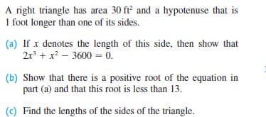 A right triangle has area 30 ft and a hypotenuse that is
1 foot longer than one of its sides.
(a) If x denotes the length of this side, then show that
2r + x? – 3600 = 0.
(b) Show that there is a positive root of the equation in
part (a) and that this root is less than 13.
(c) Find the lengths of the sides of the triangle.

